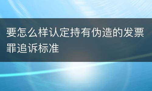 要怎么样认定持有伪造的发票罪追诉标准