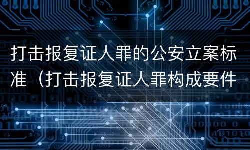 打击报复证人罪的公安立案标准（打击报复证人罪构成要件）