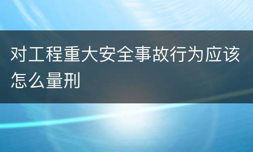对工程重大安全事故行为应该怎么量刑