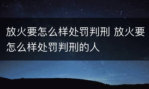放火要怎么样处罚判刑 放火要怎么样处罚判刑的人