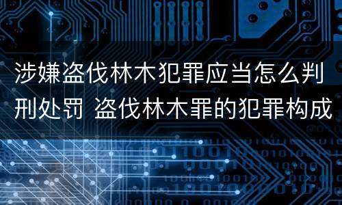 涉嫌盗伐林木犯罪应当怎么判刑处罚 盗伐林木罪的犯罪构成
