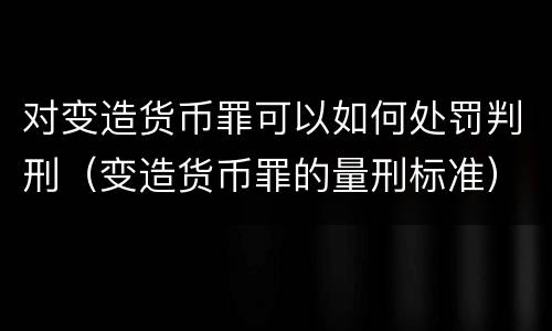 对变造货币罪可以如何处罚判刑（变造货币罪的量刑标准）
