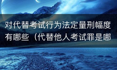 对代替考试行为法定量刑幅度有哪些（代替他人考试罪是哪年规定）