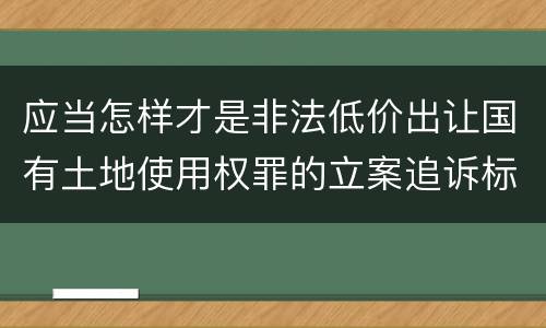 应当怎样才是非法低价出让国有土地使用权罪的立案追诉标准