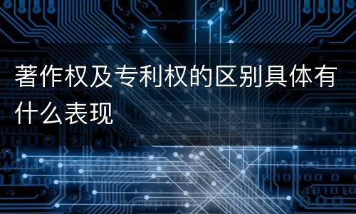 著作权及专利权的区别具体有什么表现
