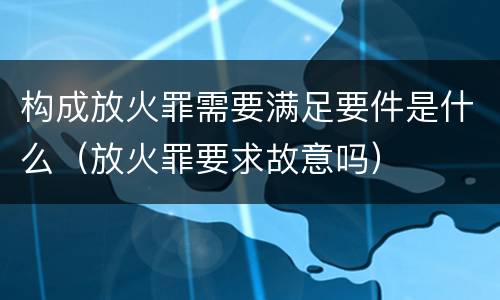 构成放火罪需要满足要件是什么（放火罪要求故意吗）