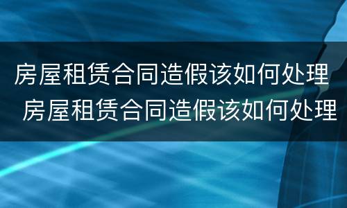房屋租赁合同造假该如何处理 房屋租赁合同造假该如何处理呢