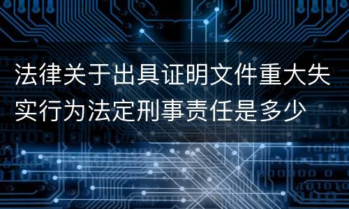 法律关于出具证明文件重大失实行为法定刑事责任是多少