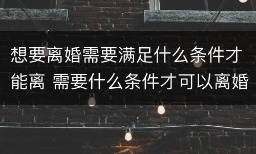 想要离婚需要满足什么条件才能离 需要什么条件才可以离婚