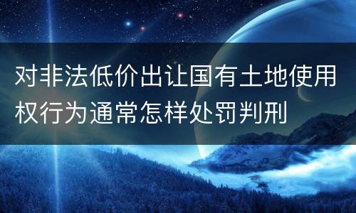 对非法低价出让国有土地使用权行为通常怎样处罚判刑