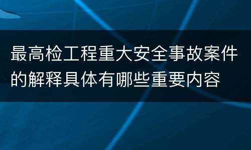 最高检工程重大安全事故案件的解释具体有哪些重要内容