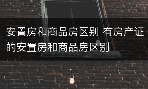 安置房和商品房区别 有房产证的安置房和商品房区别