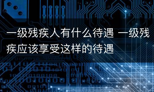 一级残疾人有什么待遇 一级残疾应该享受这样的待遇