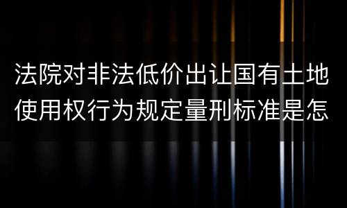 法院对非法低价出让国有土地使用权行为规定量刑标准是怎样