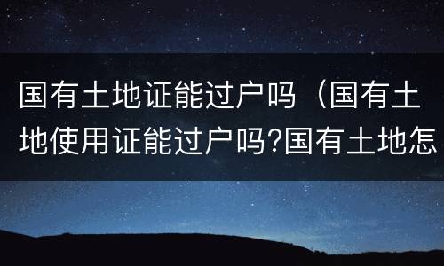 国有土地证能过户吗（国有土地使用证能过户吗?国有土地怎么过户）