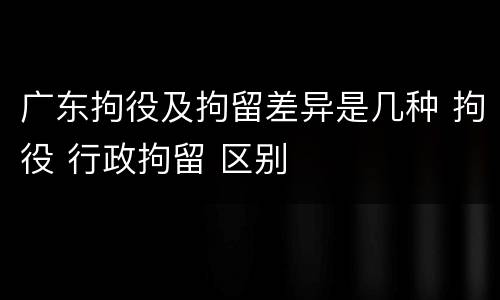 广东拘役及拘留差异是几种 拘役 行政拘留 区别
