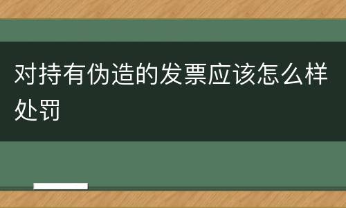 对持有伪造的发票应该怎么样处罚