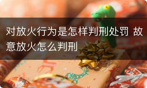 对放火行为是怎样判刑处罚 故意放火怎么判刑