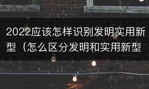 2022应该怎样识别发明实用新型（怎么区分发明和实用新型）