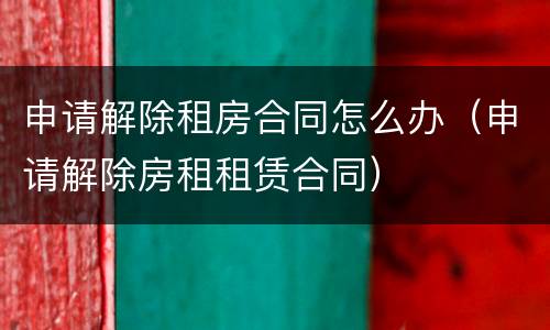 申请解除租房合同怎么办（申请解除房租租赁合同）