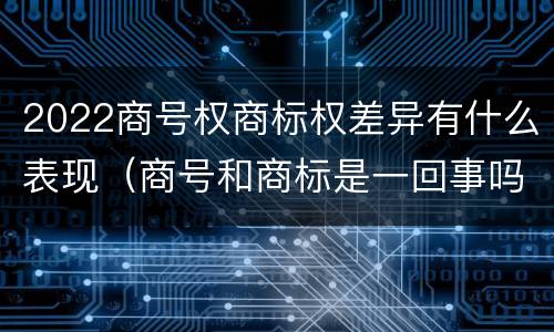 2022商号权商标权差异有什么表现（商号和商标是一回事吗）