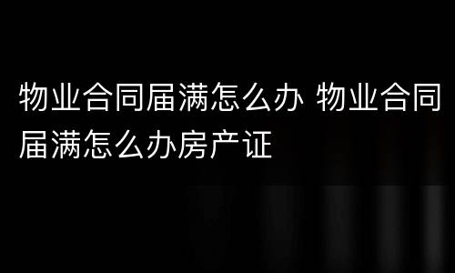 物业合同届满怎么办 物业合同届满怎么办房产证