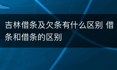 吉林借条及欠条有什么区别 借条和借条的区别