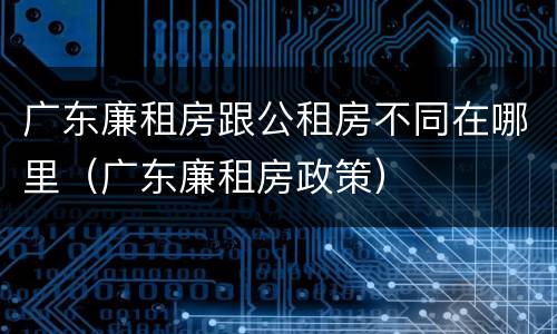 广东廉租房跟公租房不同在哪里（广东廉租房政策）