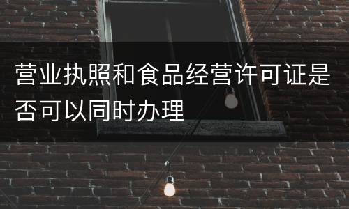 营业执照和食品经营许可证是否可以同时办理