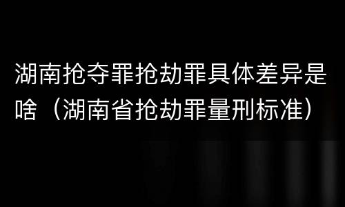 湖南抢夺罪抢劫罪具体差异是啥（湖南省抢劫罪量刑标准）