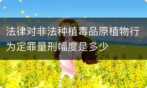 法律对非法种植毒品原植物行为定罪量刑幅度是多少