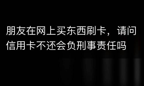 朋友在网上买东西刷卡，请问信用卡不还会负刑事责任吗