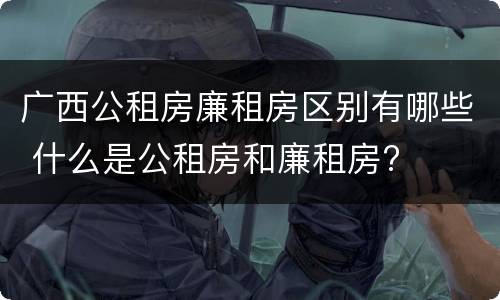 广西公租房廉租房区别有哪些 什么是公租房和廉租房?