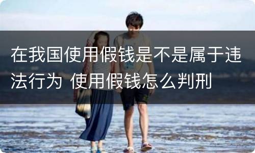 在我国使用假钱是不是属于违法行为 使用假钱怎么判刑