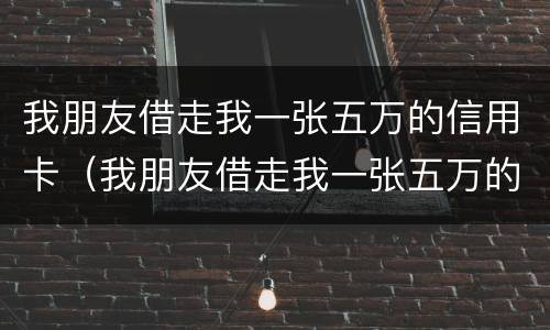我朋友借走我一张五万的信用卡（我朋友借走我一张五万的信用卡违法吗）