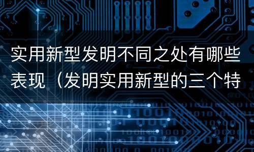 实用新型发明不同之处有哪些表现（发明实用新型的三个特点）