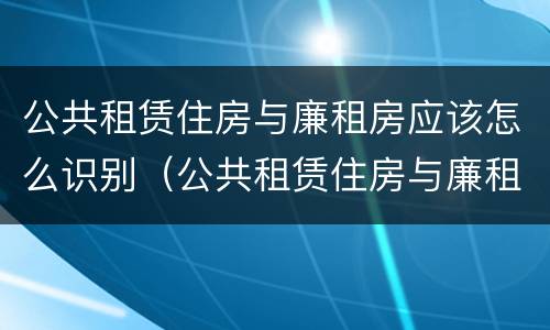公共租赁住房与廉租房应该怎么识别（公共租赁住房与廉租房的区别）