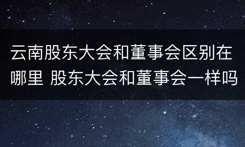 云南股东大会和董事会区别在哪里 股东大会和董事会一样吗