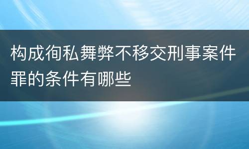 构成徇私舞弊不移交刑事案件罪的条件有哪些
