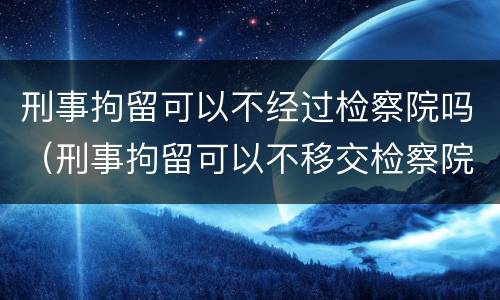 刑事拘留可以不经过检察院吗（刑事拘留可以不移交检察院吗?）