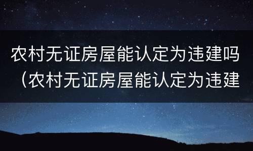 农村无证房屋能认定为违建吗（农村无证房屋能认定为违建吗怎么处理）