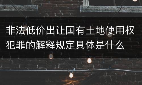 非法低价出让国有土地使用权犯罪的解释规定具体是什么