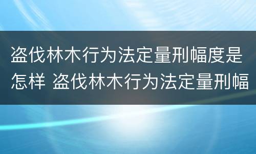 盗伐林木行为法定量刑幅度是怎样 盗伐林木行为法定量刑幅度是怎样算的
