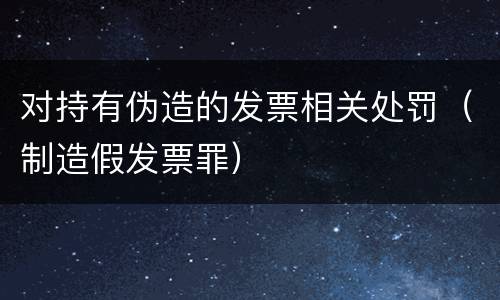 对持有伪造的发票相关处罚（制造假发票罪）