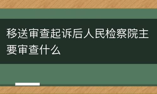 移送审查起诉后人民检察院主要审查什么