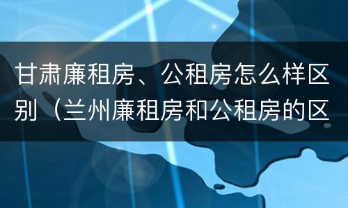 甘肃廉租房、公租房怎么样区别（兰州廉租房和公租房的区别）