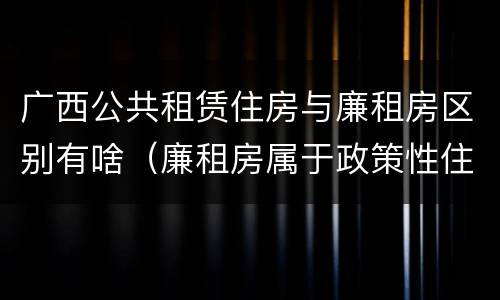 广西公共租赁住房与廉租房区别有啥（廉租房属于政策性住房吗）
