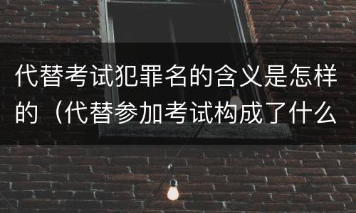 代替考试犯罪名的含义是怎样的（代替参加考试构成了什么犯罪）