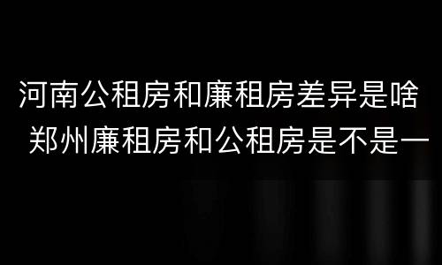 河南公租房和廉租房差异是啥 郑州廉租房和公租房是不是一样