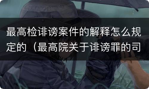 最高检诽谤案件的解释怎么规定的（最高院关于诽谤罪的司法解释）